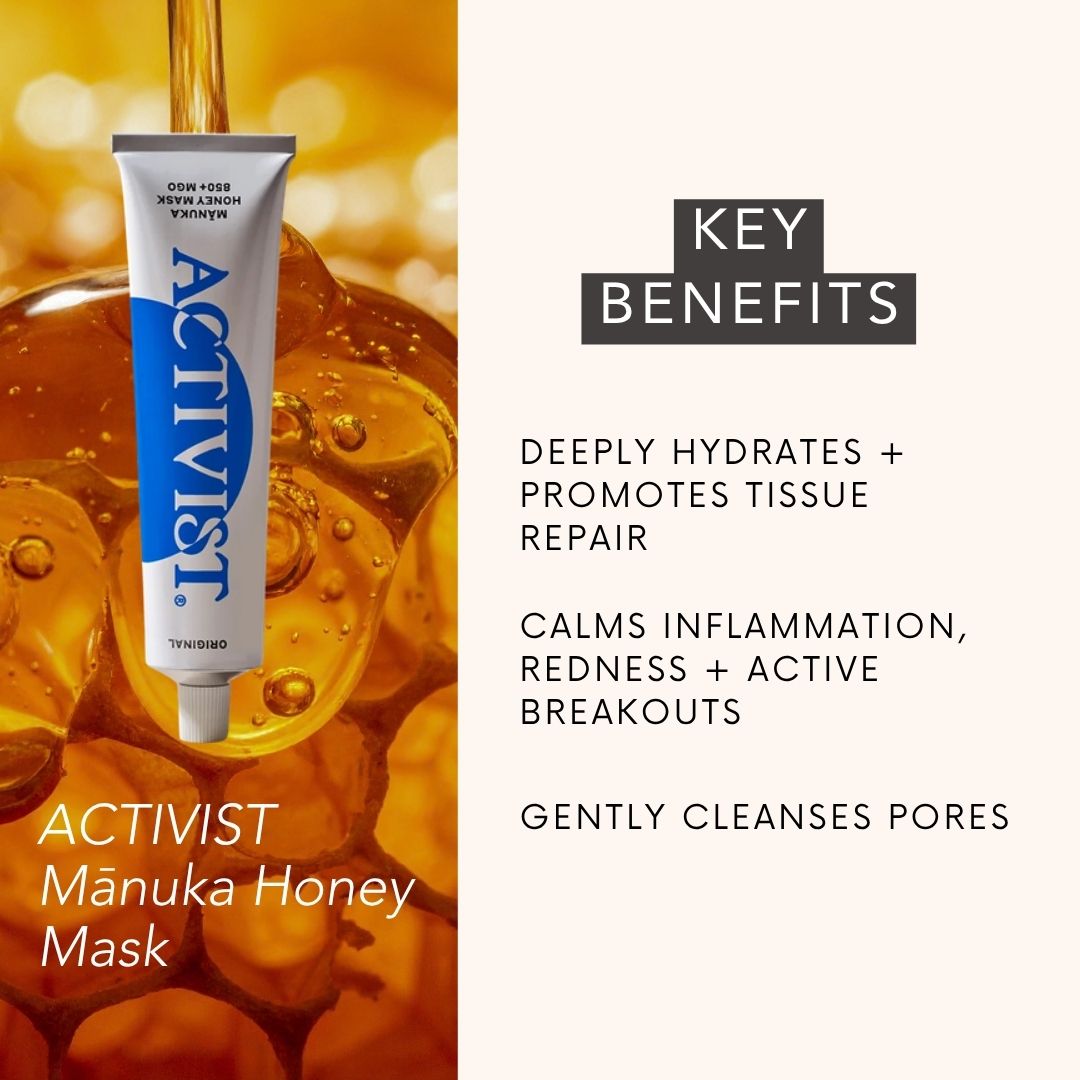 ACTIVIST Mānuka Honey Mask KEY BENEFITS: DEEPLY HYDRATES + PROMOTES TISSUE REPAIR, CALMS INFLAMMATION, REDNESS + ACTIVE BREAKOUTS, GENTLY CLEANSES PORES 