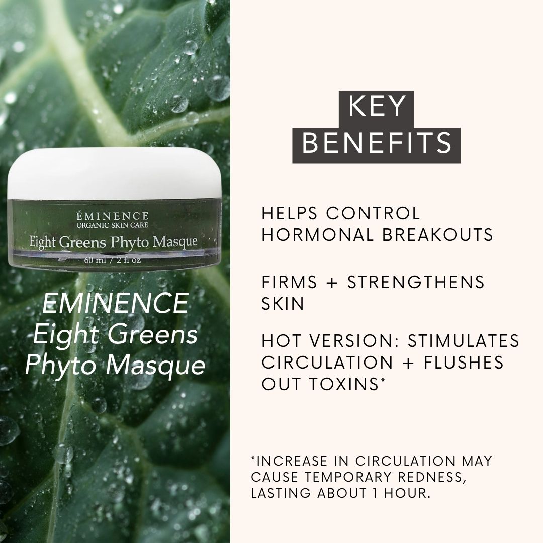 EMINENCE Eight Greens Phyto Masque: helps control hormonal breakouts, FIRMS + STRENGTHENS SKIN, HOT VERSION: stimulates circulation + flushes out toxins* . *INCREASE IN CIRCULATION MAY CAUSE TEMPORARY REDNESS, LASTING ABOUT 1 HOUR.