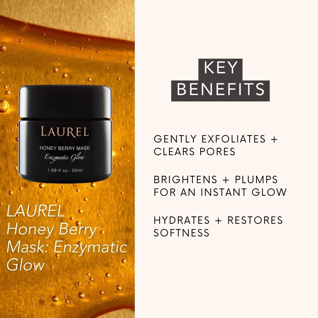 LAUREL Honey Berry Mask: Enzymatic Glow key benefits: GENTLY EXFOLIATES + CLEARS PORES, BRIGHTENS + PLUMPS FOR AN INSTANT GLOW, HYDRATES + RESTORES SOFTNESS 